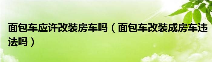 面包车应许改装房车吗（面包车改装成房车违法吗）