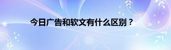 今日广告和软文有什么区别？