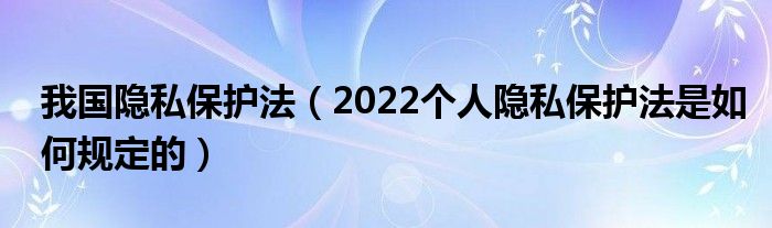 我国隐私保护法（2022个人隐私保护法是如何规定的）