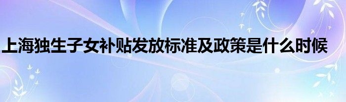 上海独生子女补贴发放标准及政策是什么时候