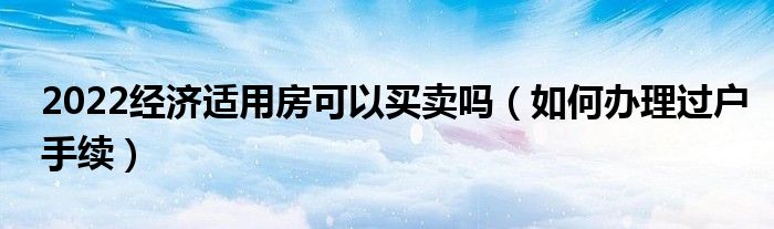 2022经济适用房可以买卖吗（如何办理过户手续）