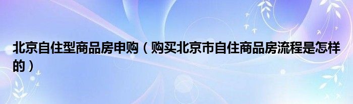 北京自住型商品房申购（购买北京市自住商品房流程是怎样的）