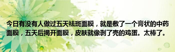 今日有没有人做过五天祛斑面膜，就是敷了一个膏状的中药面膜，五天后揭开面膜，皮肤就像剥了壳的鸡蛋。太棒了。