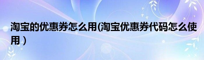 淘宝的优惠券怎么用(淘宝优惠券代码怎么使用）