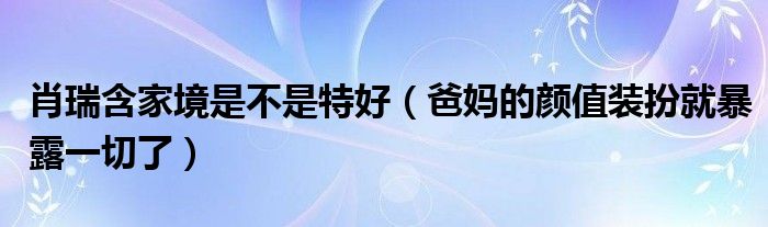 肖瑞含家境是不是特好（爸妈的颜值装扮就暴露一切了）