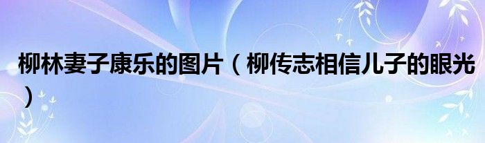 柳林妻子康乐的图片（柳传志相信儿子的眼光）