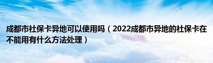 成都市社保卡异地可以使用吗（2022成都市异地的社保卡在不能用有什么方法处理）