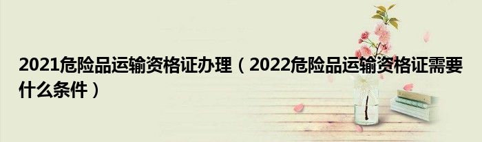 2021危险品运输资格证办理（2022危险品运输资格证需要什么条件）