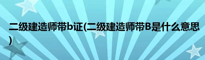 二级建造师带b证(二级建造师带B是什么意思)