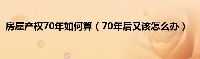 房屋产权70年如何算（70年后又该怎么办）