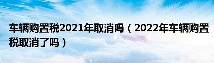 车辆购置税2021年取消吗（2022年车辆购置税取消了吗）