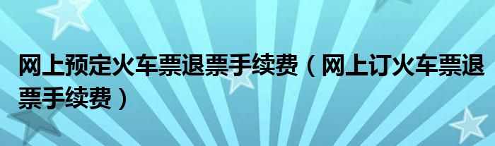 网上预定火车票退票手续费（网上订火车票退票手续费）