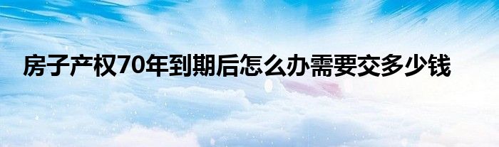 房子产权70年到期后怎么办需要交多少钱