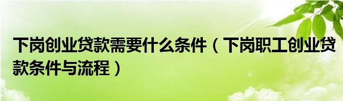 下岗创业贷款需要什么条件（下岗职工创业贷款条件与流程）