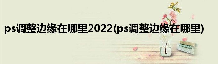 ps调整边缘在哪里2022(ps调整边缘在哪里)