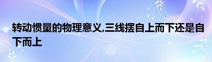 转动惯量的物理意义,三线摆自上而下还是自下而上