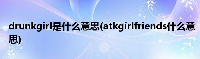 drunkgirl是什么意思(atkgirlfriends什么意思)