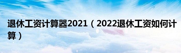 退休工资计算器2021（2022退休工资如何计算）