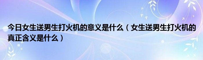 今日女生送男生打火机的意义是什么（女生送男生打火机的真正含义是什么）