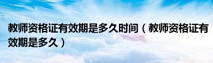 教师资格证有效期是多久时间（教师资格证有效期是多久）