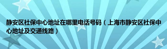 静安区社保中心地址在哪里电话号码（上海市静安区社保中心地址及交通线路）