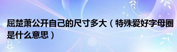 屈楚萧公开自己的尺寸多大（特殊爱好字母圈是什么意思）