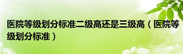 医院等级划分标准二级高还是三级高（医院等级划分标准）