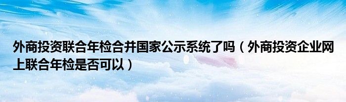 外商投资联合年检合并国家公示系统了吗（外商投资企业网上联合年检是否可以）