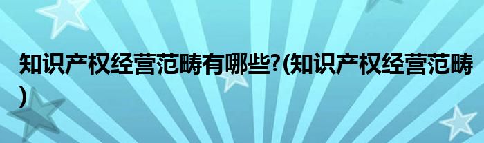 知识产权经营范畴有哪些?(知识产权经营范畴)