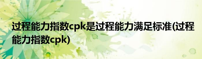 过程能力指数cpk是过程能力满足标准(过程能力指数cpk)