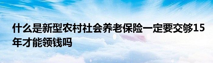 什么是新型农村社会养老保险一定要交够15年才能领钱吗