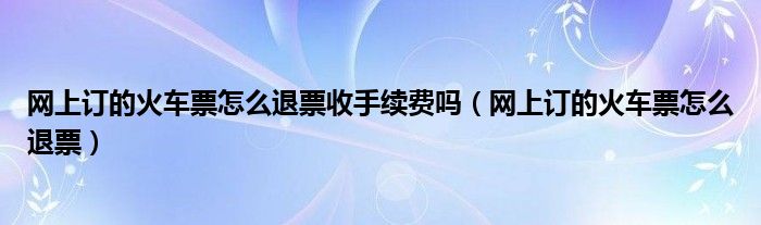 网上订的火车票怎么退票收手续费吗（网上订的火车票怎么退票）