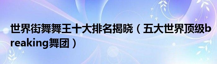 世界街舞舞王十大排名揭晓（五大世界顶级breaking舞团）