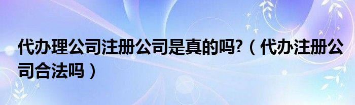 代办理公司注册公司是真的吗?（代办注册公司合法吗）