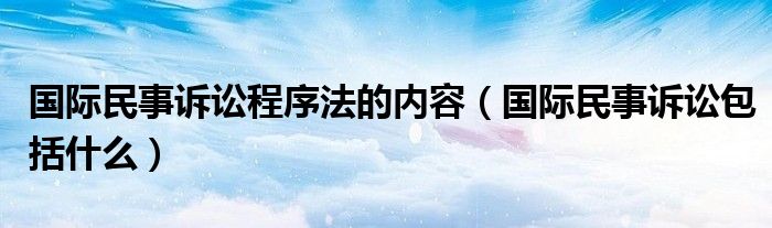 国际民事诉讼程序法的内容（国际民事诉讼包括什么）