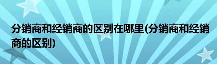 分销商和经销商的区别在哪里(分销商和经销商的区别)