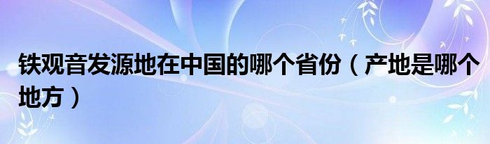 铁观音发源地在中国的哪个省份（产地是哪个地方）