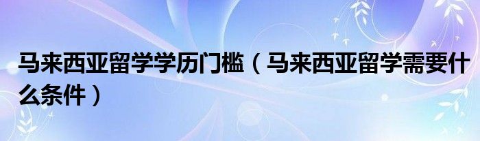 马来西亚留学学历门槛（马来西亚留学需要什么条件）