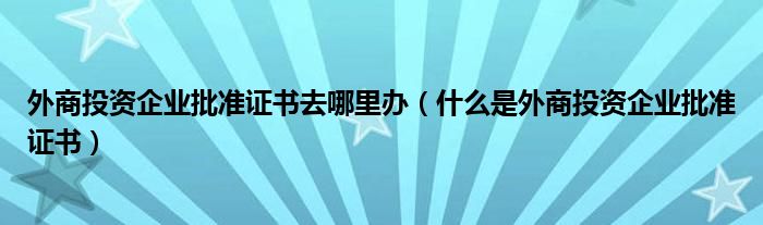 外商投资企业批准证书去哪里办（什么是外商投资企业批准证书）