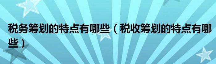 税务筹划的特点有哪些（税收筹划的特点有哪些）