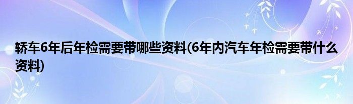 轿车6年后年检需要带哪些资料(6年内汽车年检需要带什么资料)