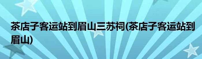 茶店子客运站到眉山三苏祠(茶店子客运站到眉山)