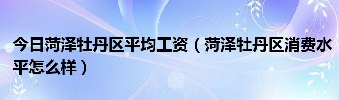 今日菏泽牡丹区平均工资（菏泽牡丹区消费水平怎么样）