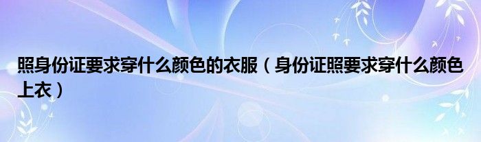 照身份证要求穿什么颜色的衣服（身份证照要求穿什么颜色上衣）