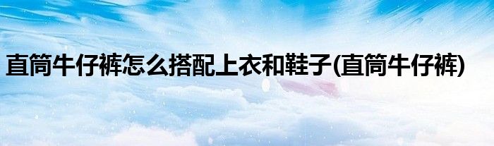 直筒牛仔裤怎么搭配上衣和鞋子(直筒牛仔裤)