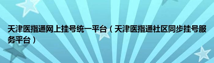 天津医指通网上挂号统一平台（天津医指通社区同步挂号服务平台）