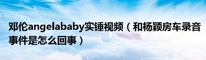 邓伦angelababy实锤视频（和杨颖房车录音事件是怎么回事）