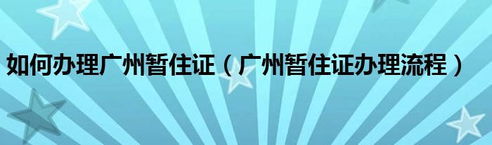 如何办理广州暂住证（广州暂住证办理流程）