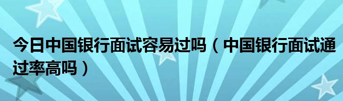 今日中国银行面试容易过吗（中国银行面试通过率高吗）