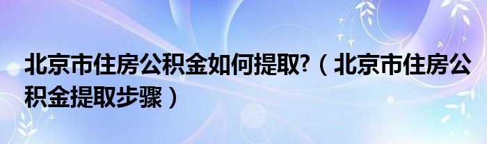 北京市住房公积金如何提取?（北京市住房公积金提取步骤）